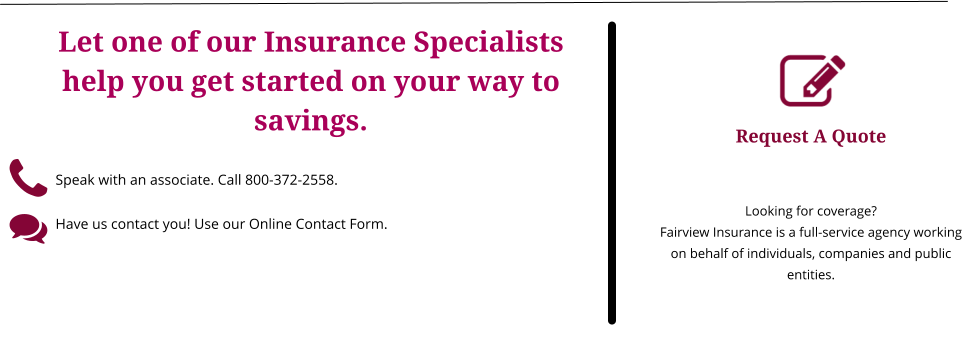 Request A Quote   Looking for coverage? Fairview Insurance is a full-service agency working on behalf of individuals, companies and public entities. Let one of our Insurance Specialists help you get started on your way to savings.  Speak with an associate. Call 800-372-2558.      Have us contact you! Use our Online Contact Form.