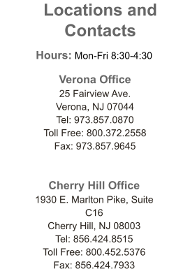 Verona Office 25 Fairview Ave. Verona, NJ 07044 Tel: 973.857.0870 Toll Free: 800.372.2558  Fax: 973.857.9645  Cherry Hill Office 1930 E. Marlton Pike, Suite C16 Cherry Hill, NJ 08003 Tel: 856.424.8515 Toll Free: 800.452.5376 Fax: 856.424.7933 Locations and Contacts  Hours: Mon-Fri 8:30-4:30